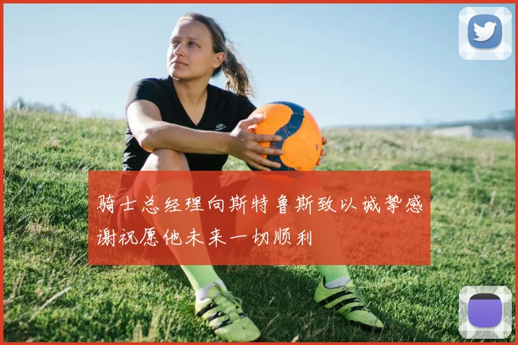 骑士总经理向斯特鲁斯致以诚挚感谢祝愿他未来一切顺利