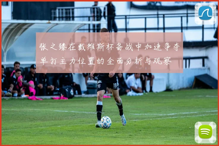 张之臻在戴维斯杯备战中加速争夺单打主力位置的全面分析与观察