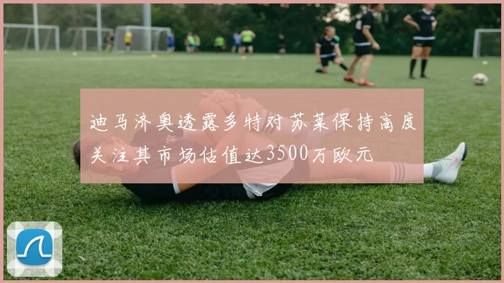 迪马济奥透露多特对苏莱保持高度关注其市场估值达3500万欧元