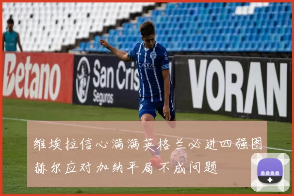 维埃拉信心满满英格兰必进四强图赫尔应对加纳平局不成问题
