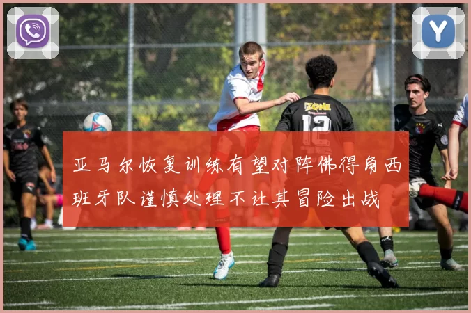 亚马尔恢复训练有望对阵佛得角西班牙队谨慎处理不让其冒险出战