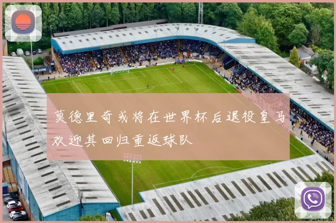 莫德里奇或将在世界杯后退役皇马欢迎其回归重返球队