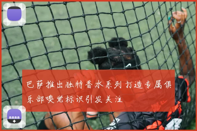 巴萨推出独特香水系列打造专属俱乐部嗅觉标识引发关注