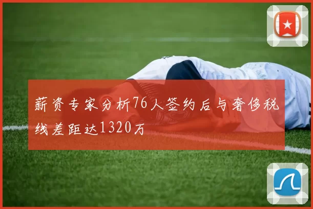 薪资专家分析76人签约后与奢侈税线差距达1320万