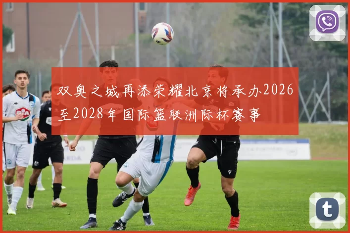 双奥之城再添荣耀北京将承办2026至2028年国际篮联洲际杯赛事