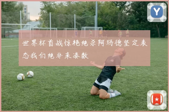 世界杯首战惊艳绝杀阿玛德坚定表态我们绝非来凑数