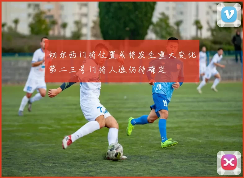 切尔西门将位置或将发生重大变化第二三号门将人选仍待确定