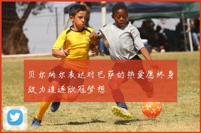 贝尔纳尔表达对巴萨的热爱愿终身效力追逐欧冠梦想