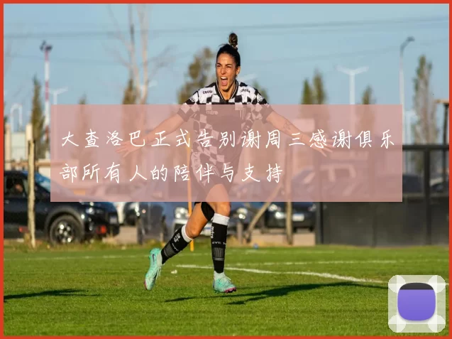 大查洛巴正式告别谢周三感谢俱乐部所有人的陪伴与支持