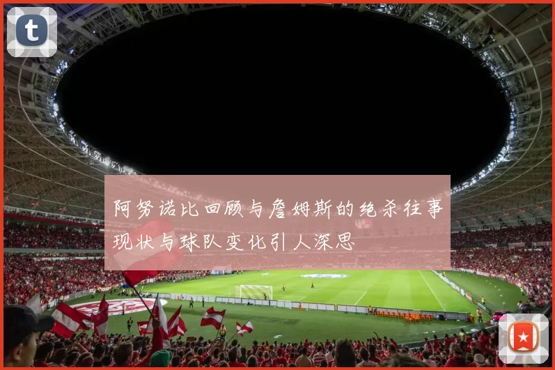 阿努诺比回顾与詹姆斯的绝杀往事现状与球队变化引人深思