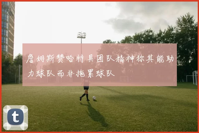 詹姆斯赞哈特具团队精神称其能助力球队而非拖累球队