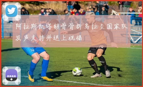 阿拉斯凯塔锁骨骨折乌拉圭国家队发声支持并送上祝福