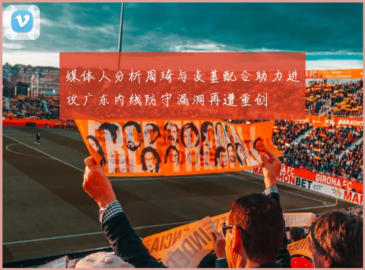 媒体人分析周琦与麦基配合助力进攻广东内线防守漏洞再遭重创