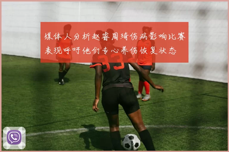 媒体人分析赵睿周琦伤病影响比赛表现呼吁他们专心养伤恢复状态