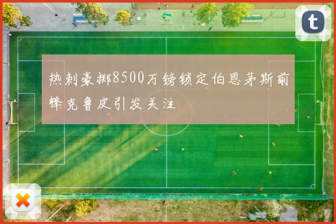 热刺豪掷8500万镑锁定伯恩茅斯前锋克鲁皮引发关注