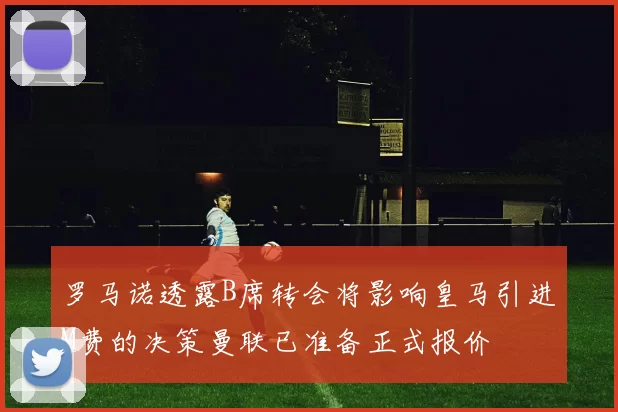 罗马诺透露B席转会将影响皇马引进M费的决策曼联已准备正式报价