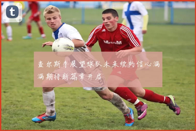 查尔斯李展望球队未来续约信心满满期待新篇章开启