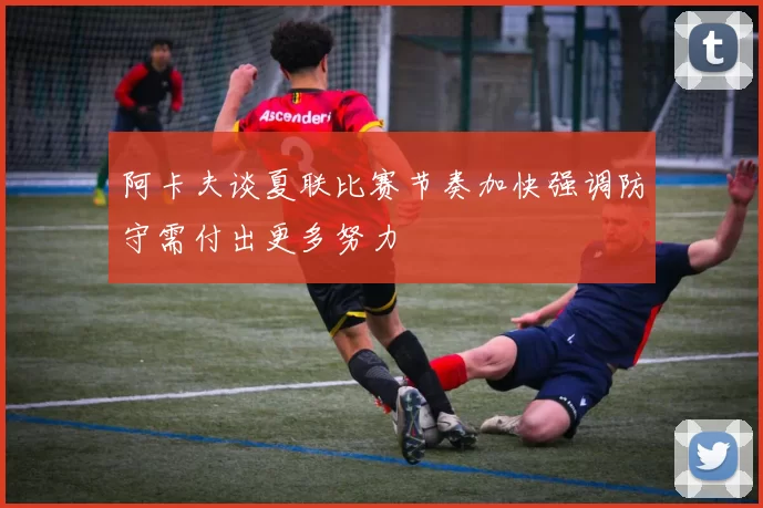 阿卡夫谈夏联比赛节奏加快强调防守需付出更多努力