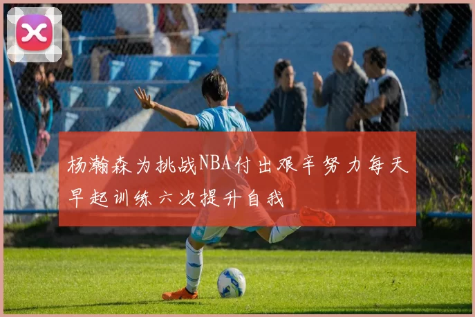 杨瀚森为挑战NBA付出艰辛努力每天早起训练六次提升自我