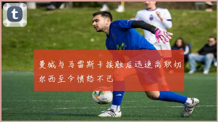 曼城与马雷斯卡接触后迅速离职切尔西至今愤怒不已