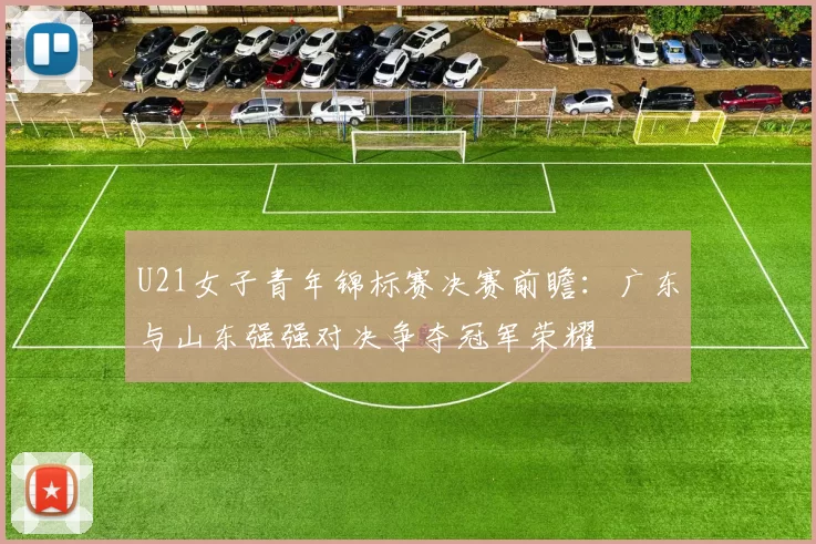 U21女子青年锦标赛决赛前瞻：广东与山东强强对决争夺冠军荣耀
